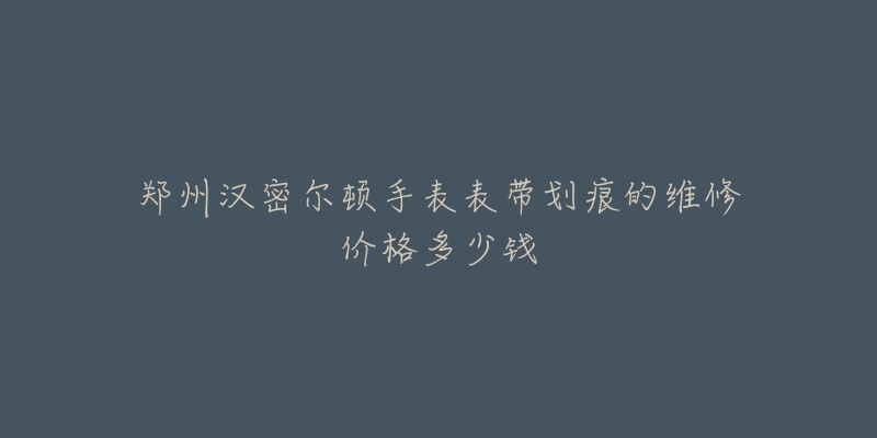 郑州汉密尔顿手表表带划痕的维修价格多少钱-名表号 郑州汉密尔顿手表表带划痕的维修价格多少钱