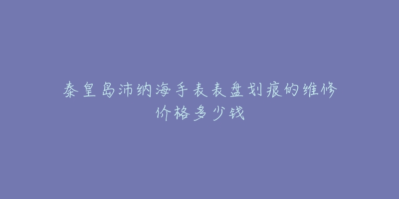 秦皇岛沛纳海手表表盘划痕的维修价格多少钱-名表号 秦皇岛沛纳海手表表盘划痕的维修价格多少钱