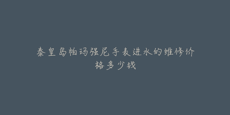 秦皇岛帕玛强尼手表进水的维修价格多少钱-名表号 秦皇岛帕玛强尼手表进水的维修价格多少钱