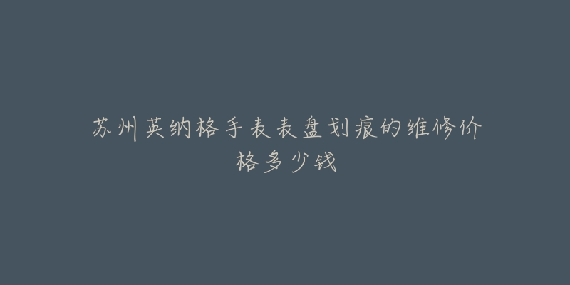 苏州英纳格手表表盘划痕的维修价格多少钱-名表号 苏州英纳格手表表盘划痕的维修价格多少钱