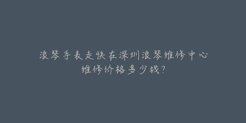 浪琴手表走快在深圳浪琴维修中心维修价格多少钱?-名表号 浪琴手表走快在深圳浪琴维修中心维修价格多少钱?