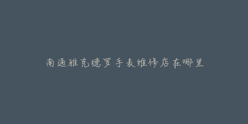 南通雅克德罗手表维修店在哪里-名表号 南通雅克德罗手表维修店在哪里