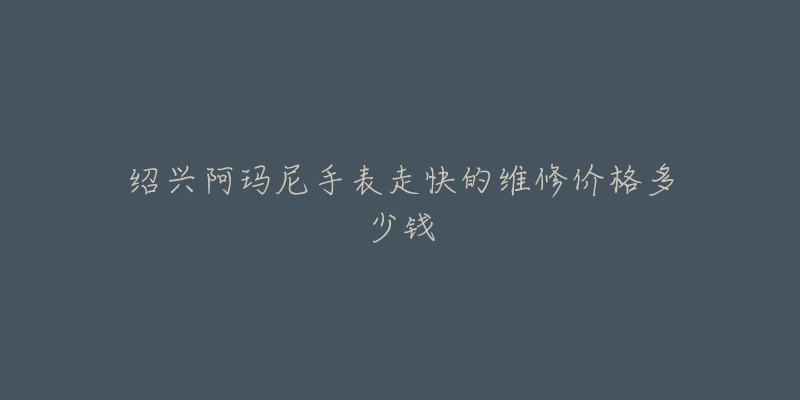 绍兴阿玛尼手表走快的维修价格多少钱-名表号 绍兴阿玛尼手表走快的维修价格多少钱