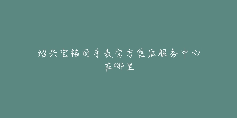 绍兴宝格丽手表官方售后服务中心在哪里