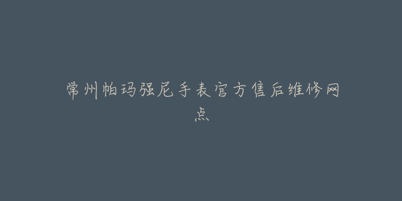 常州帕玛强尼手表官方售后维修网点-名表号 常州帕玛强尼手表官方售后维修网点