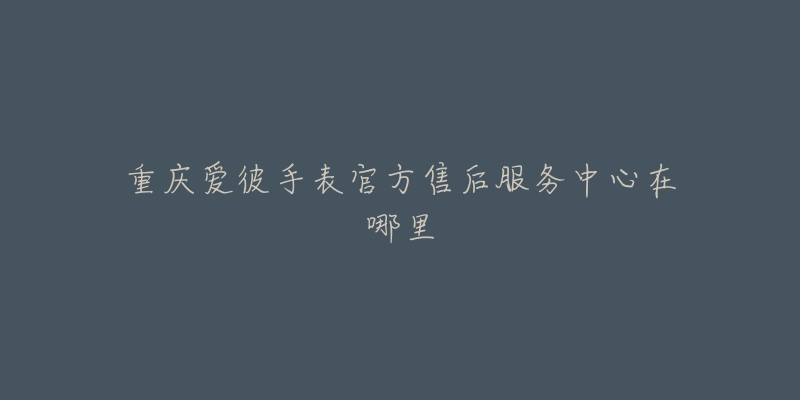 重庆爱彼手表官方售后服务中心在哪里-名表号 重庆爱彼手表官方售后服务中心在哪里