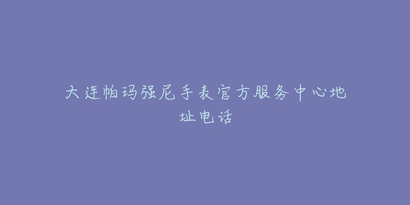 大连帕玛强尼手表官方服务中心地址电话-名表号 大连帕玛强尼手表官方服务中心地址电话
