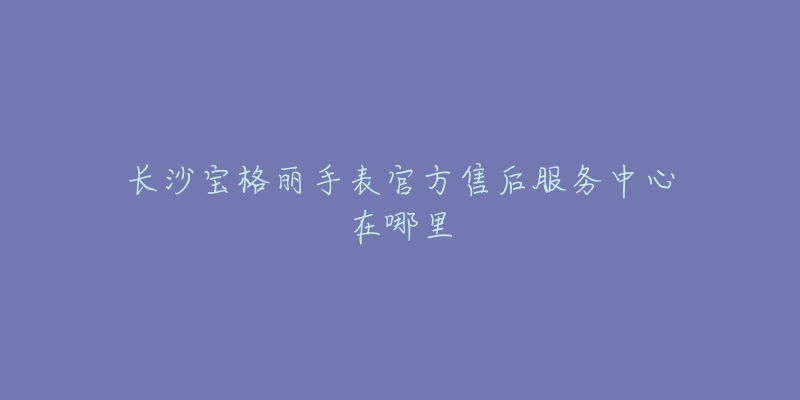 长沙宝格丽手表官方售后服务中心在哪里-名表号 长沙宝格丽手表官方售后服务中心在哪里