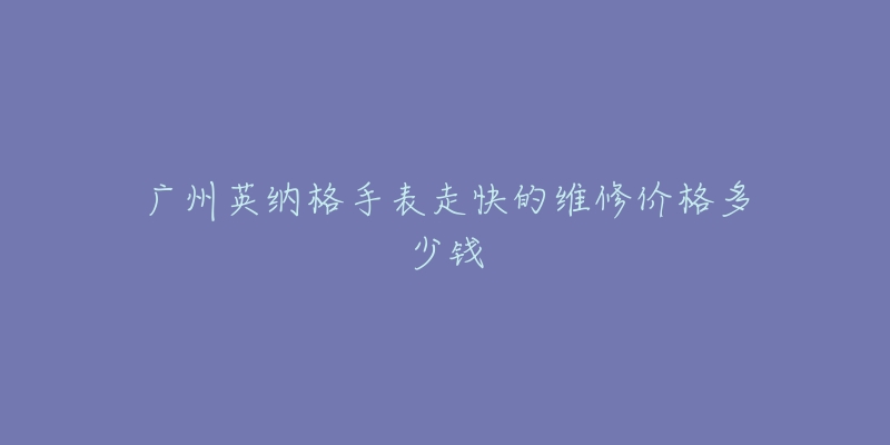 广州英纳格手表走快的维修价格多少钱-名表号 广州英纳格手表走快的维修价格多少钱