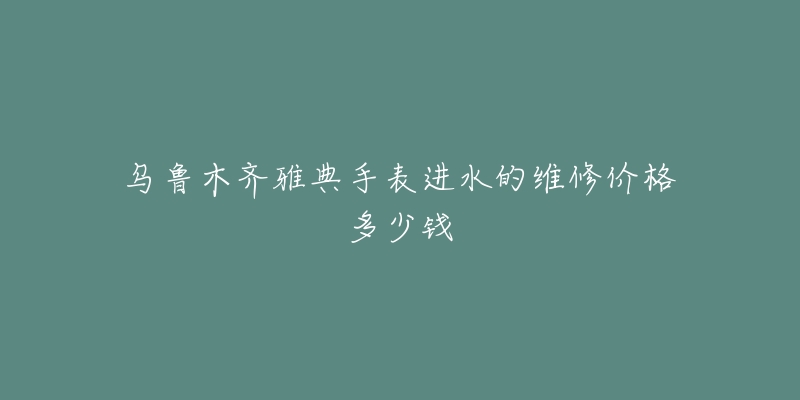 乌鲁木齐雅典手表进水的维修价格多少钱-名表号 乌鲁木齐雅典手表进水的维修价格多少钱