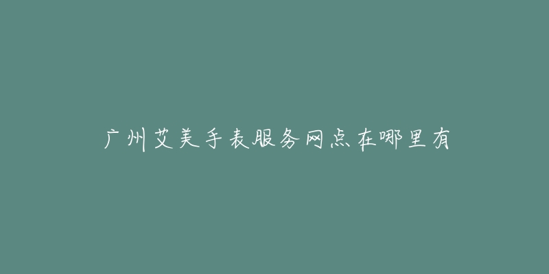 广州艾美手表服务网点在哪里有-名表号 广州艾美手表服务网点在哪里有