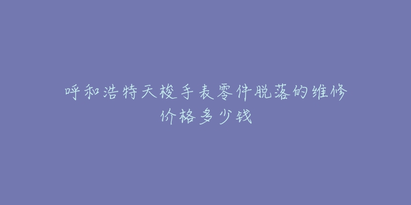 呼和浩特天梭手表零件脱落的维修价格多少钱-名表号 呼和浩特天梭手表零件脱落的维修价格多少钱