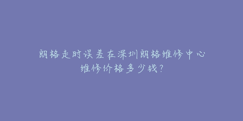 朗格走时误差在深圳朗格维修中心维修价格多少钱?-名表号 朗格走时误差在深圳朗格维修中心维修价格多少钱?