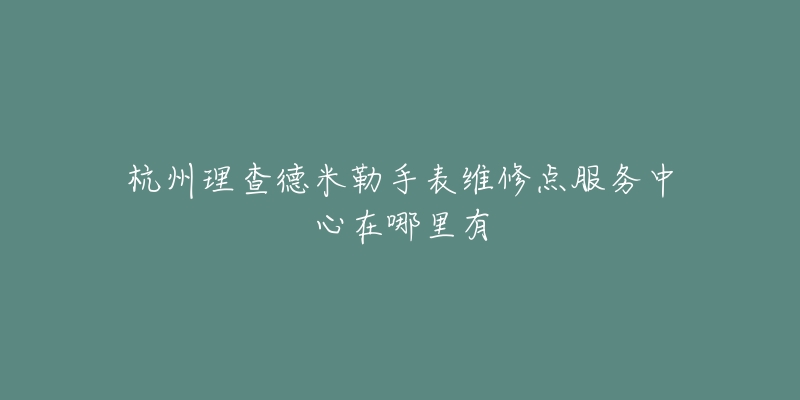 杭州理查德米勒手表维修点服务中心在哪里有-名表号 杭州理查德米勒手表维修点服务中心在哪里有