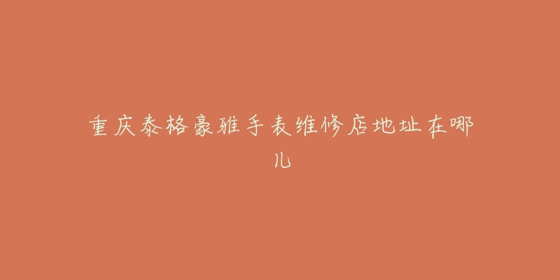 重庆泰格豪雅手表维修店地址在哪儿-名表号 重庆泰格豪雅手表维修店地址在哪儿