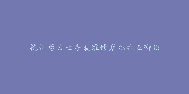 杭州劳力士手表维修店地址在哪儿-名表号 杭州劳力士手表维修店地址在哪儿