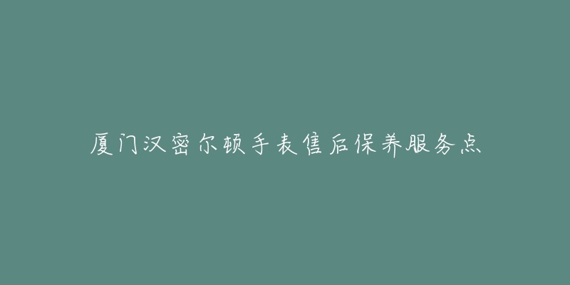 厦门汉密尔顿手表售后保养服务点-名表号 厦门汉密尔顿手表售后保养服务点