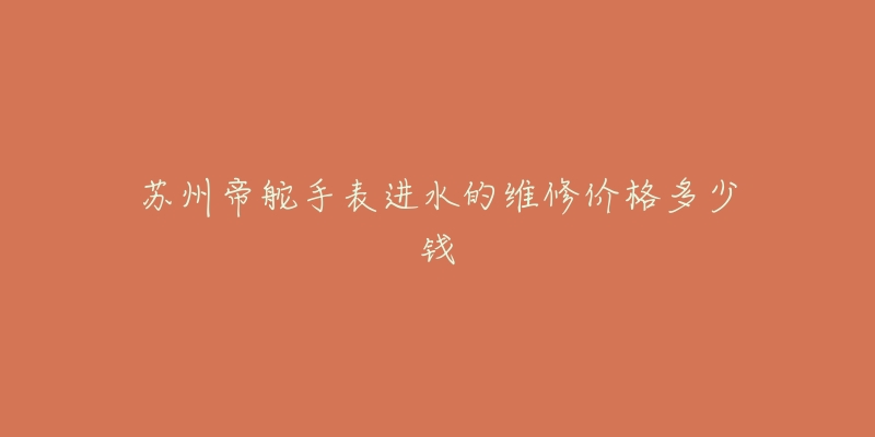 苏州帝舵手表进水的维修价格多少钱-名表号 苏州帝舵手表进水的维修价格多少钱