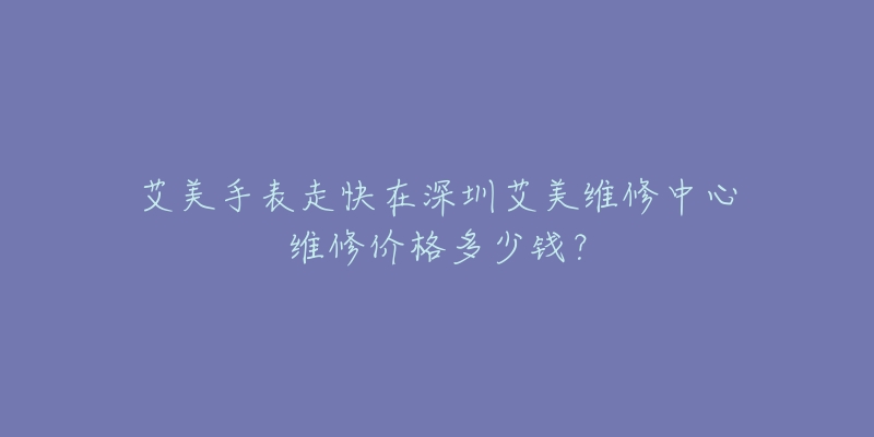 艾美手表走快在深圳艾美维修中心维修价格多少钱?-名表号 艾美手表走快在深圳艾美维修中心维修价格多少钱?