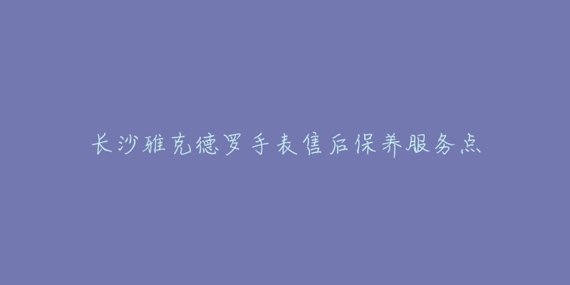 长沙雅克德罗手表售后保养服务点-名表号 长沙雅克德罗手表售后保养服务点