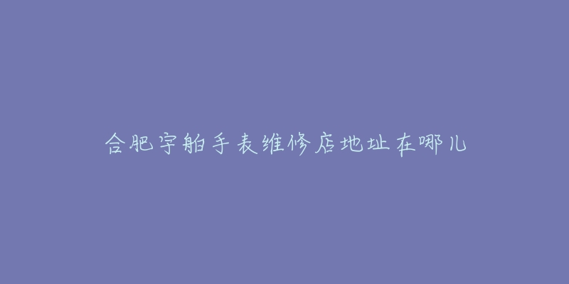 合肥宇舶手表维修店地址在哪儿-名表号 合肥宇舶手表维修店地址在哪儿