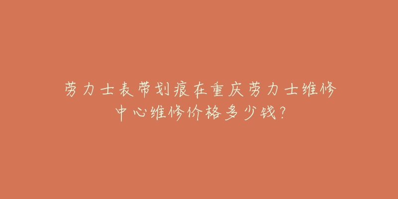劳力士表带划痕在重庆劳力士维修中心维修价格多少钱?-名表号 劳力士表带划痕在重庆劳力士维修中心维修价格多少钱?