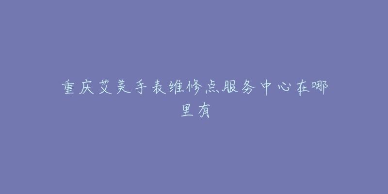 重庆艾美手表维修点服务中心在哪里有-名表号 重庆艾美手表维修点服务中心在哪里有