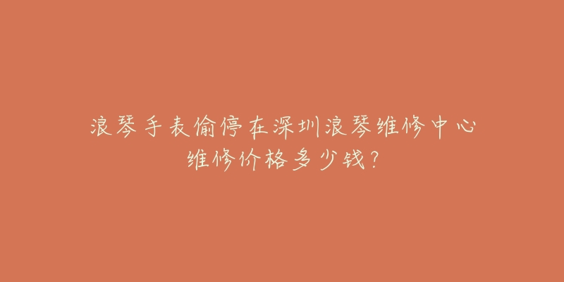 浪琴手表偷停在深圳浪琴维修中心维修价格多少钱?-名表号 浪琴手表偷停在深圳浪琴维修中心维修价格多少钱?