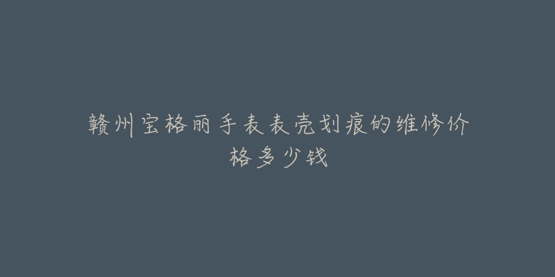 赣州宝格丽手表表壳划痕的维修价格多少钱-名表号 赣州宝格丽手表表壳划痕的维修价格多少钱