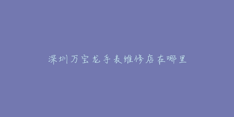 深圳万宝龙手表维修店在哪里-名表号 深圳万宝龙手表维修店在哪里