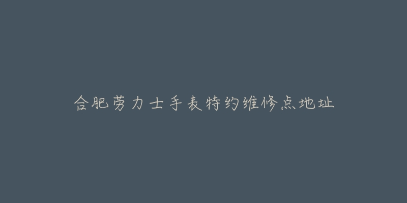 合肥劳力士手表特约维修点地址-名表号 合肥劳力士手表特约维修点地址