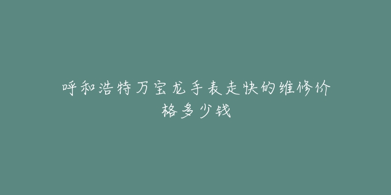 呼和浩特万宝龙手表走快的维修价格多少钱-名表号 呼和浩特万宝龙手表走快的维修价格多少钱