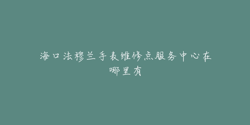 海口法穆兰手表维修点服务中心在哪里有-名表号 海口法穆兰手表维修点服务中心在哪里有