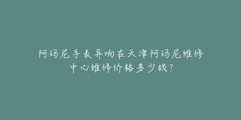 阿玛尼手表异响在天津阿玛尼维修中心维修价格多少钱?-名表号 阿玛尼手表异响在天津阿玛尼维修中心维修价格多少钱?