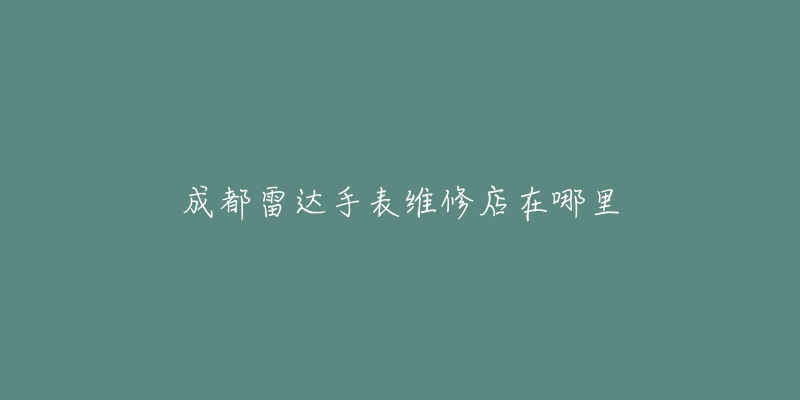 成都雷达手表维修店在哪里-名表号 成都雷达手表维修店在哪里