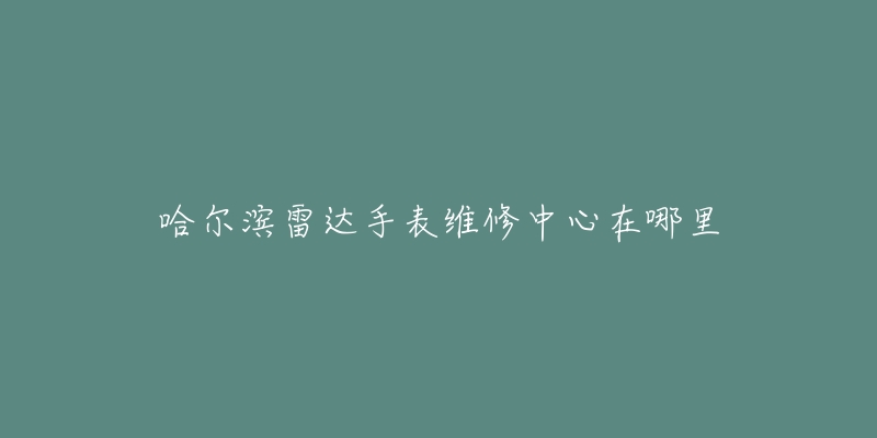哈尔滨雷达手表维修中心在哪里-名表号 哈尔滨雷达手表维修中心在哪里