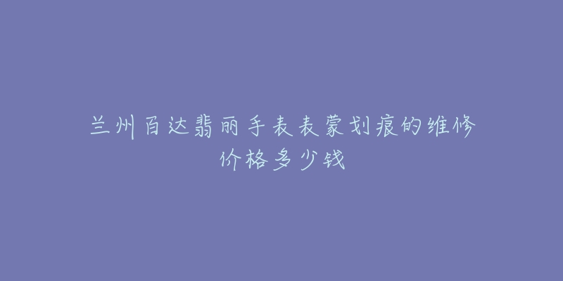 兰州百达翡丽手表表蒙划痕的维修价格多少钱-名表号 兰州百达翡丽手表表蒙划痕的维修价格多少钱