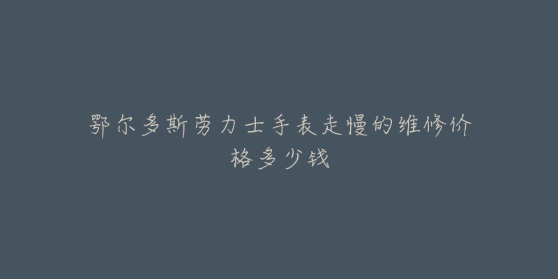 鄂尔多斯劳力士手表走慢的维修价格多少钱-名表号 鄂尔多斯劳力士手表走慢的维修价格多少钱