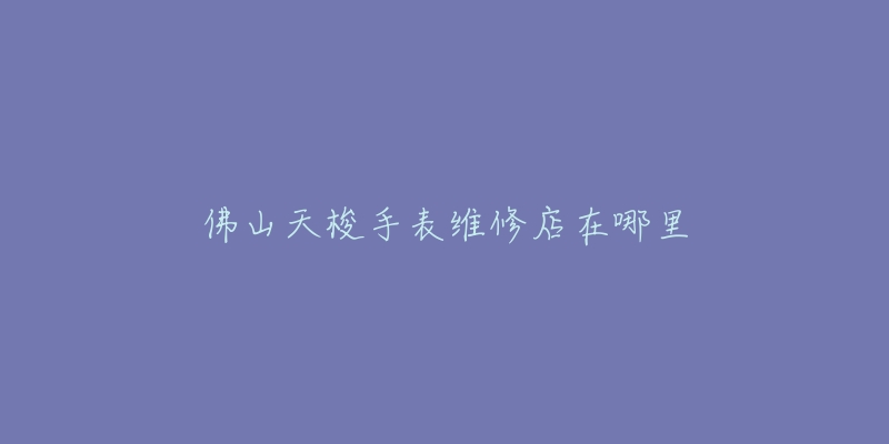 佛山天梭手表维修店在哪里-名表号 佛山天梭手表维修店在哪里