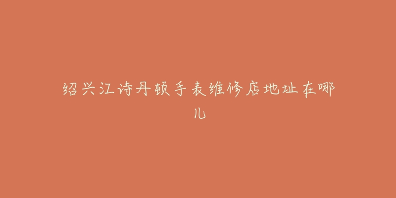绍兴江诗丹顿手表维修店地址在哪儿-名表号 绍兴江诗丹顿手表维修店地址在哪儿