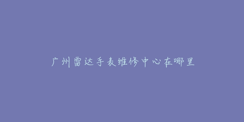广州雷达手表维修中心在哪里-名表号 广州雷达手表维修中心在哪里