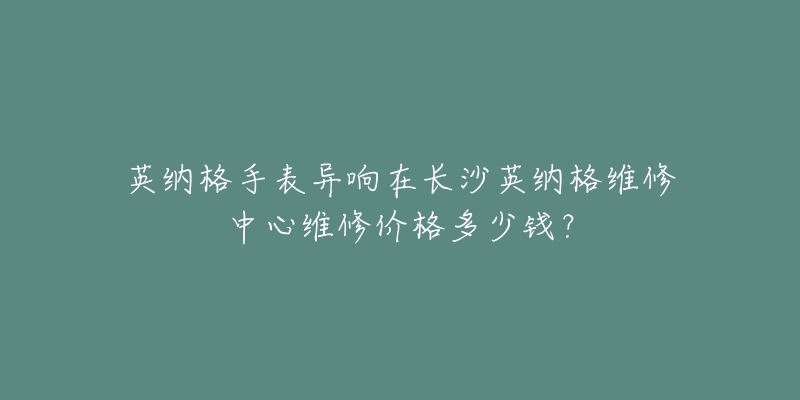 英纳格手表异响在长沙英纳格维修中心维修价格多少钱?-名表号 英纳格手表异响在长沙英纳格维修中心维修价格多少钱?