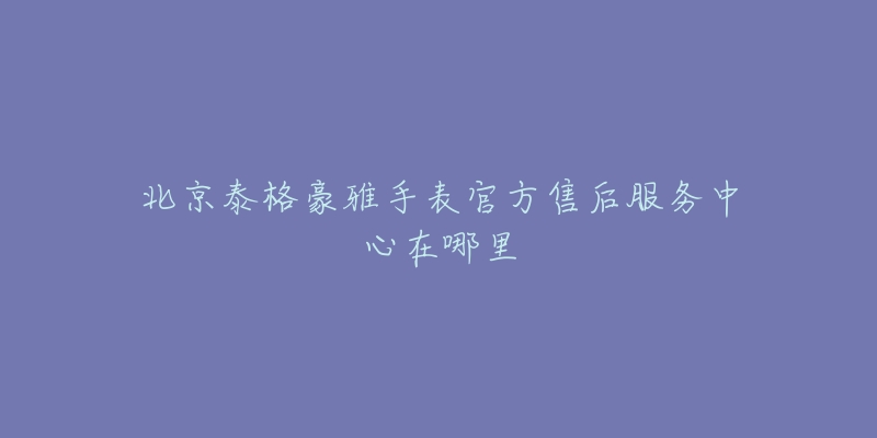 北京泰格豪雅手表官方售后服务中心在哪里-名表号 北京泰格豪雅手表官方售后服务中心在哪里