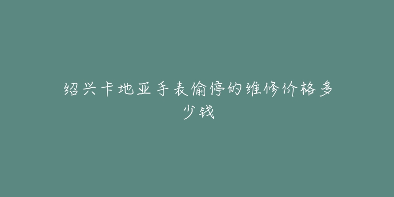 绍兴卡地亚手表偷停的维修价格多少钱-名表号 绍兴卡地亚手表偷停的维修价格多少钱