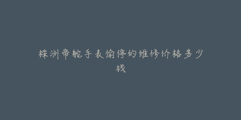 株洲帝舵手表偷停的维修价格多少钱-名表号 株洲帝舵手表偷停的维修价格多少钱