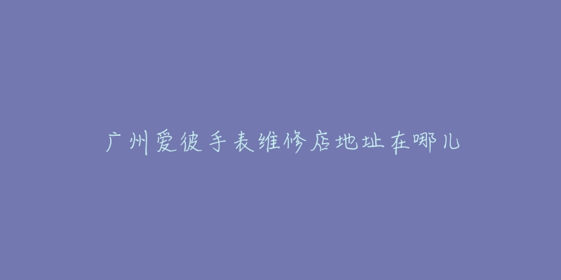 广州爱彼手表维修店地址在哪儿-名表号 广州爱彼手表维修店地址在哪儿