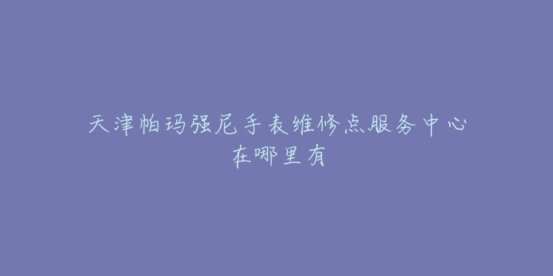 天津帕玛强尼手表维修点服务中心在哪里有-名表号 天津帕玛强尼手表维修点服务中心在哪里有