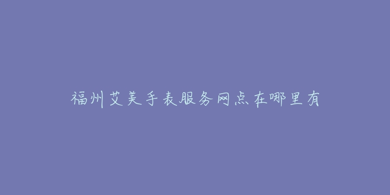 福州艾美手表服务网点在哪里有-名表号 福州艾美手表服务网点在哪里有