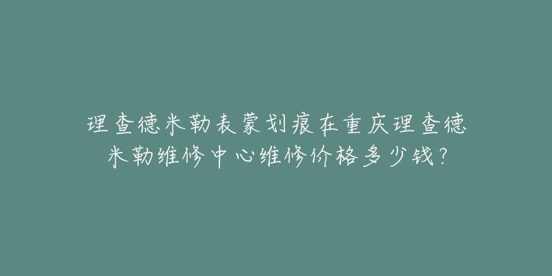 理查德米勒表蒙划痕在重庆理查德米勒维修中心维修价格多少钱?-名表号 理查德米勒表蒙划痕在重庆理查德米勒维修中心维修价格多少钱?