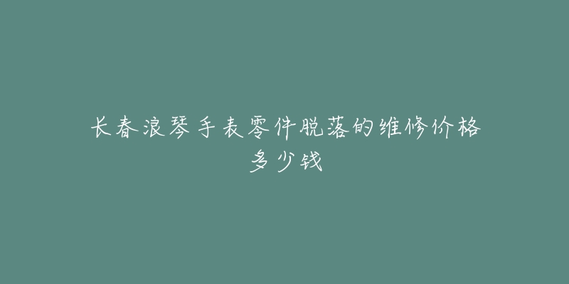 长春浪琴手表零件脱落的维修价格多少钱-名表号 长春浪琴手表零件脱落的维修价格多少钱